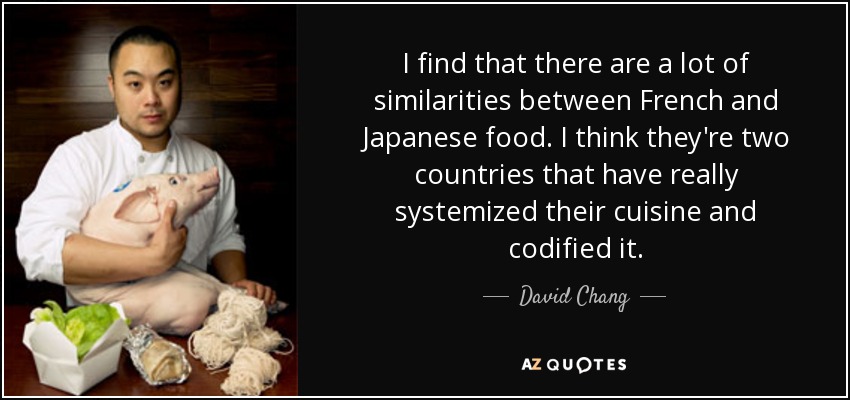 I find that there are a lot of similarities between French and Japanese food. I think they're two countries that have really systemized their cuisine and codified it. - David Chang