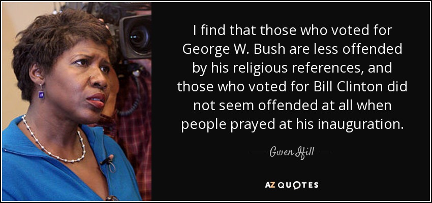 I find that those who voted for George W. Bush are less offended by his religious references, and those who voted for Bill Clinton did not seem offended at all when people prayed at his inauguration. - Gwen Ifill
