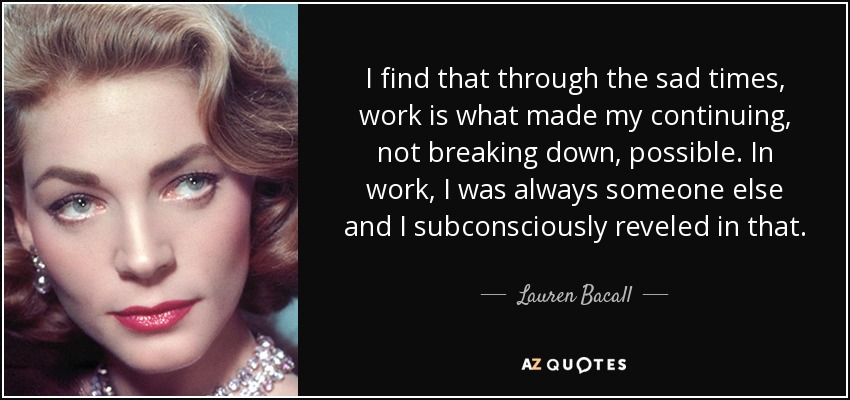 I find that through the sad times, work is what made my continuing, not breaking down, possible. In work, I was always someone else and I subconsciously reveled in that. - Lauren Bacall