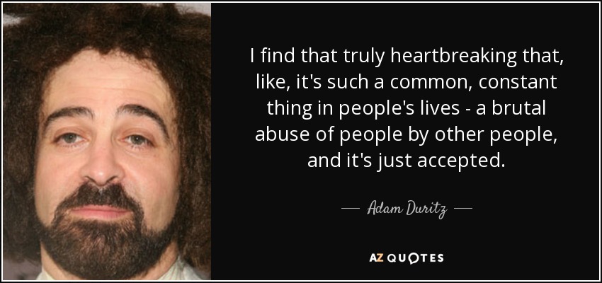I find that truly heartbreaking that, like, it's such a common, constant thing in people's lives - a brutal abuse of people by other people, and it's just accepted. - Adam Duritz