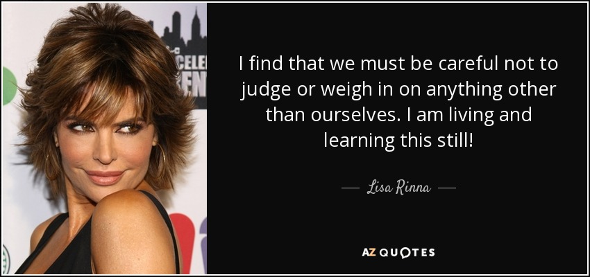 I find that we must be careful not to judge or weigh in on anything other than ourselves. I am living and learning this still! - Lisa Rinna