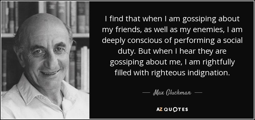 I find that when I am gossiping about my friends, as well as my enemies, I am deeply conscious of performing a social duty. But when I hear they are gossiping about me, I am rightfully filled with righteous indignation. - Max Gluckman
