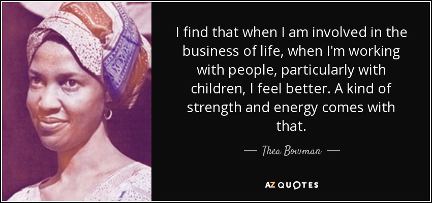 I find that when I am involved in the business of life, when I'm working with people, particularly with children, I feel better. A kind of strength and energy comes with that. - Thea Bowman