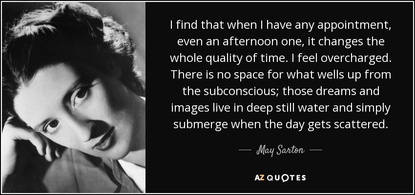 I find that when I have any appointment, even an afternoon one, it changes the whole quality of time. I feel overcharged. There is no space for what wells up from the subconscious; those dreams and images live in deep still water and simply submerge when the day gets scattered. - May Sarton