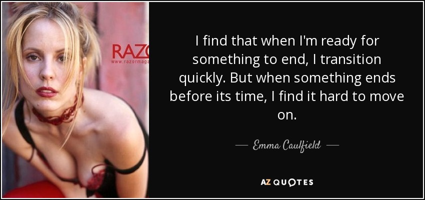 I find that when I'm ready for something to end, I transition quickly. But when something ends before its time, I find it hard to move on. - Emma Caulfield