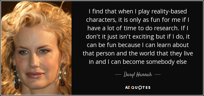 I find that when I play reality-based characters, it is only as fun for me if I have a lot of time to do research. If I don't it just isn't exciting but if I do, it can be fun because I can learn about that person and the world that they live in and I can become somebody else - Daryl Hannah