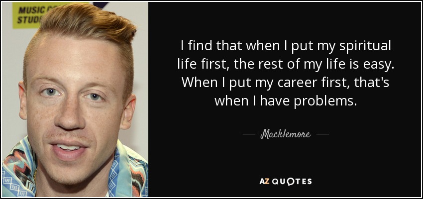 I find that when I put my spiritual life first, the rest of my life is easy. When I put my career first, that's when I have problems. - Macklemore