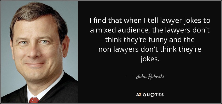 I find that when I tell lawyer jokes to a mixed audience, the lawyers don't think they're funny and the non-lawyers don't think they're jokes. - John Roberts