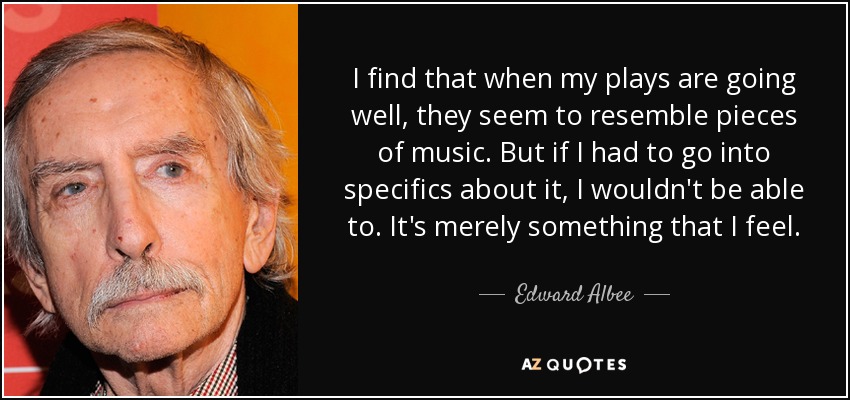 I find that when my plays are going well, they seem to resemble pieces of music. But if I had to go into specifics about it, I wouldn't be able to. It's merely something that I feel. - Edward Albee
