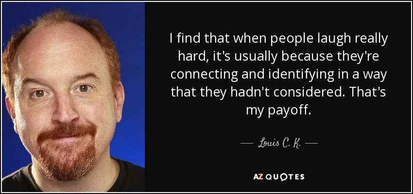 I find that when people laugh really hard, it's usually because they're connecting and identifying in a way that they hadn't considered. That's my payoff. - Louis C. K.