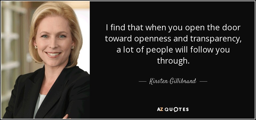 I find that when you open the door toward openness and transparency, a lot of people will follow you through. - Kirsten Gillibrand