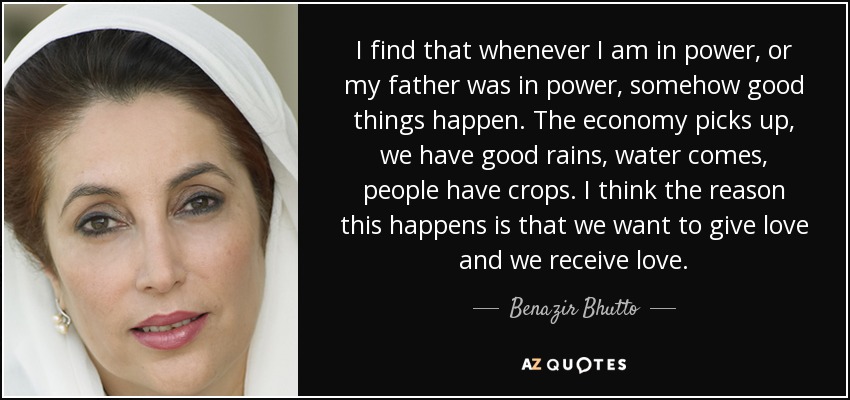 I find that whenever I am in power, or my father was in power, somehow good things happen. The economy picks up, we have good rains, water comes, people have crops. I think the reason this happens is that we want to give love and we receive love. - Benazir Bhutto