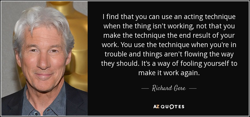 I find that you can use an acting technique when the thing isn't working, not that you make the technique the end result of your work. You use the technique when you're in trouble and things aren't flowing the way they should. It's a way of fooling yourself to make it work again. - Richard Gere