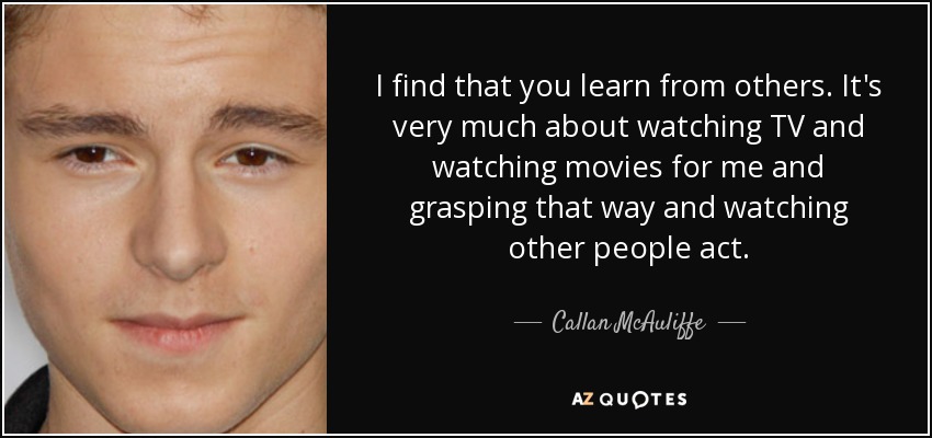 I find that you learn from others. It's very much about watching TV and watching movies for me and grasping that way and watching other people act. - Callan McAuliffe