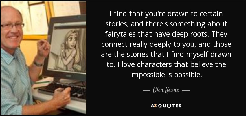 I find that you're drawn to certain stories, and there's something about fairytales that have deep roots. They connect really deeply to you, and those are the stories that I find myself drawn to. I love characters that believe the impossible is possible. - Glen Keane
