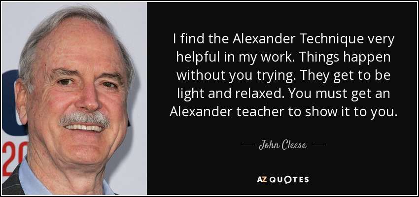 I find the Alexander Technique very helpful in my work. Things happen without you trying. They get to be light and relaxed. You must get an Alexander teacher to show it to you. - John Cleese