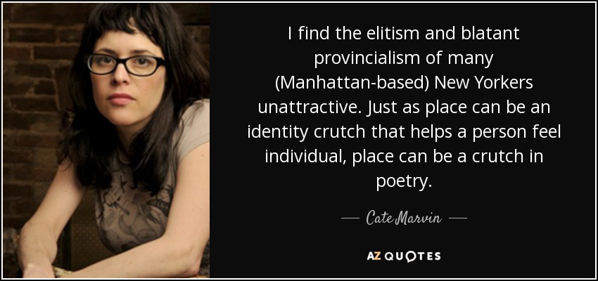 I find the elitism and blatant provincialism of many (Manhattan-based) New Yorkers unattractive. Just as place can be an identity crutch that helps a person feel individual, place can be a crutch in poetry. - Cate Marvin