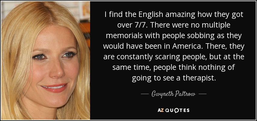I find the English amazing how they got over 7/7. There were no multiple memorials with people sobbing as they would have been in America. There, they are constantly scaring people, but at the same time, people think nothing of going to see a therapist. - Gwyneth Paltrow