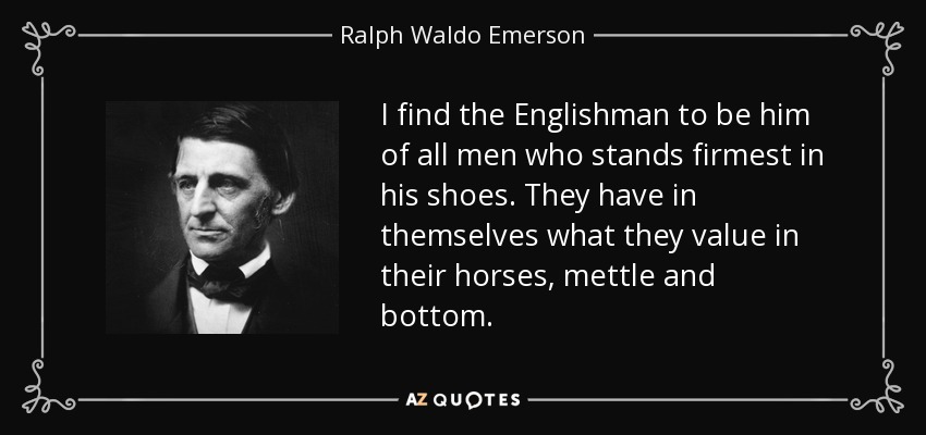 I find the Englishman to be him of all men who stands firmest in his shoes. They have in themselves what they value in their horses, mettle and bottom. - Ralph Waldo Emerson