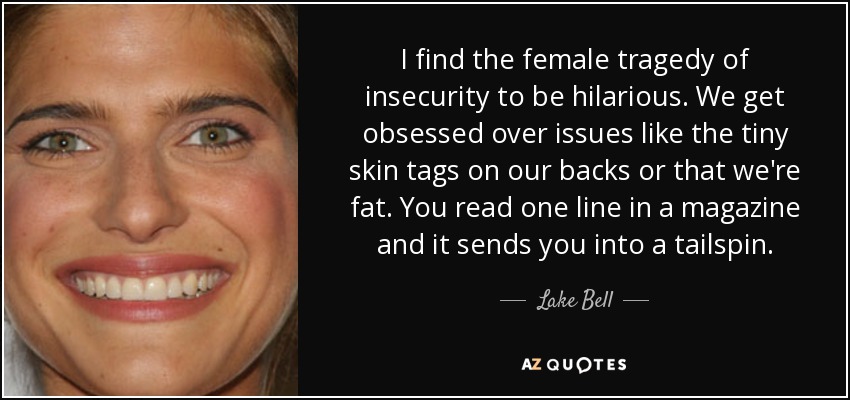 I find the female tragedy of insecurity to be hilarious. We get obsessed over issues like the tiny skin tags on our backs or that we're fat. You read one line in a magazine and it sends you into a tailspin. - Lake Bell