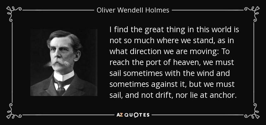 I find the great thing in this world is not so much where we stand, as in what direction we are moving: To reach the port of heaven, we must sail sometimes with the wind and sometimes against it, but we must sail, and not drift, nor lie at anchor. - Oliver Wendell Holmes, Jr.