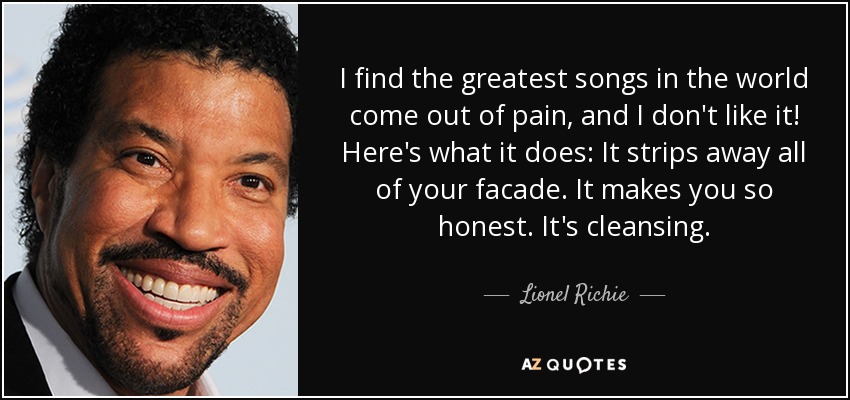 I find the greatest songs in the world come out of pain, and I don't like it! Here's what it does: It strips away all of your facade. It makes you so honest. It's cleansing. - Lionel Richie