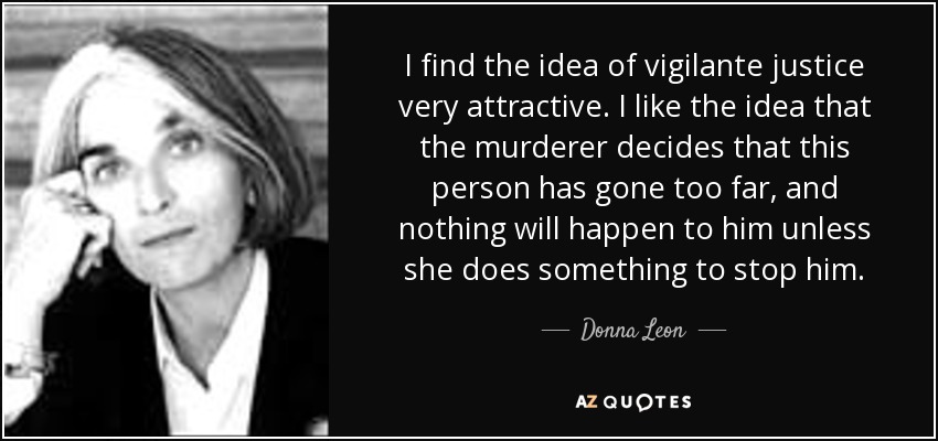 I find the idea of vigilante justice very attractive. I like the idea that the murderer decides that this person has gone too far, and nothing will happen to him unless she does something to stop him. - Donna Leon