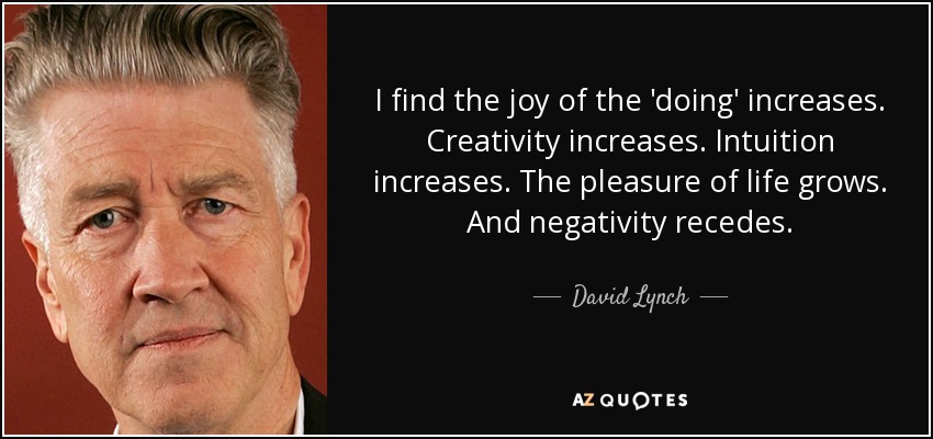 I find the joy of the 'doing' increases. Creativity increases. Intuition increases. The pleasure of life grows. And negativity recedes. - David Lynch