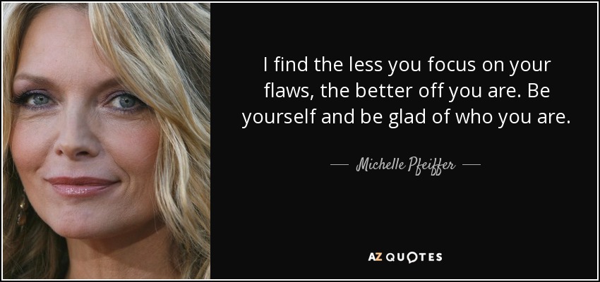 I find the less you focus on your flaws, the better off you are. Be yourself and be glad of who you are. - Michelle Pfeiffer