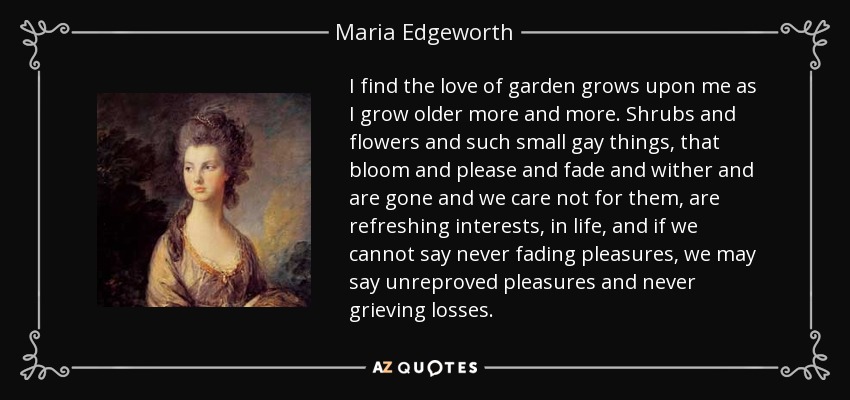 I find the love of garden grows upon me as I grow older more and more. Shrubs and flowers and such small gay things, that bloom and please and fade and wither and are gone and we care not for them, are refreshing interests, in life, and if we cannot say never fading pleasures, we may say unreproved pleasures and never grieving losses. - Maria Edgeworth