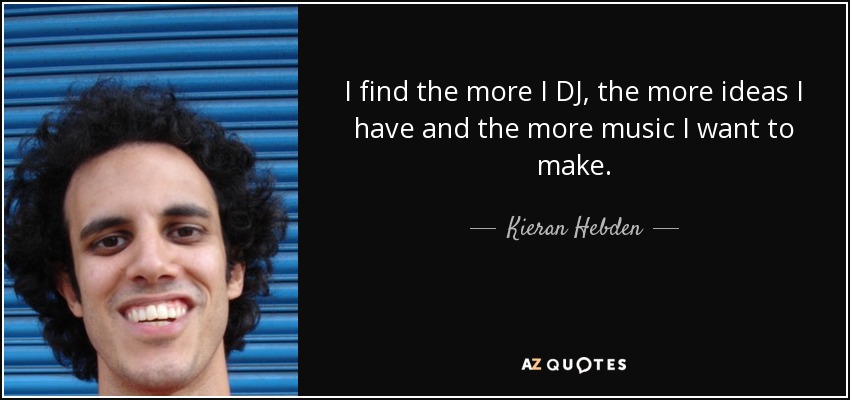 I find the more I DJ, the more ideas I have and the more music I want to make. - Kieran Hebden