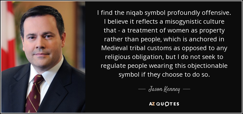 I find the niqab symbol profoundly offensive. I believe it reflects a misogynistic culture that - a treatment of women as property rather than people, which is anchored in Medieval tribal customs as opposed to any religious obligation, but I do not seek to regulate people wearing this objectionable symbol if they choose to do so. - Jason Kenney