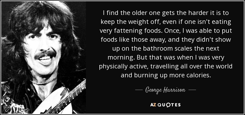 I find the older one gets the harder it is to keep the weight off, even if one isn't eating very fattening foods. Once, I was able to put foods like those away, and they didn't show up on the bathroom scales the next morning. But that was when I was very physically active, travelling all over the world and burning up more calories. - George Harrison