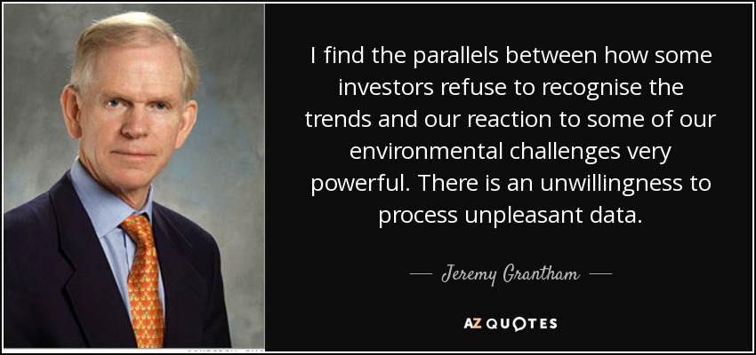 I find the parallels between how some investors refuse to recognise the trends and our reaction to some of our environmental challenges very powerful. There is an unwillingness to process unpleasant data. - Jeremy Grantham