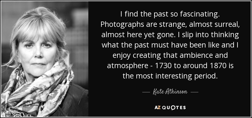 I find the past so fascinating. Photographs are strange, almost surreal, almost here yet gone. I slip into thinking what the past must have been like and I enjoy creating that ambience and atmosphere - 1730 to around 1870 is the most interesting period. - Kate Atkinson