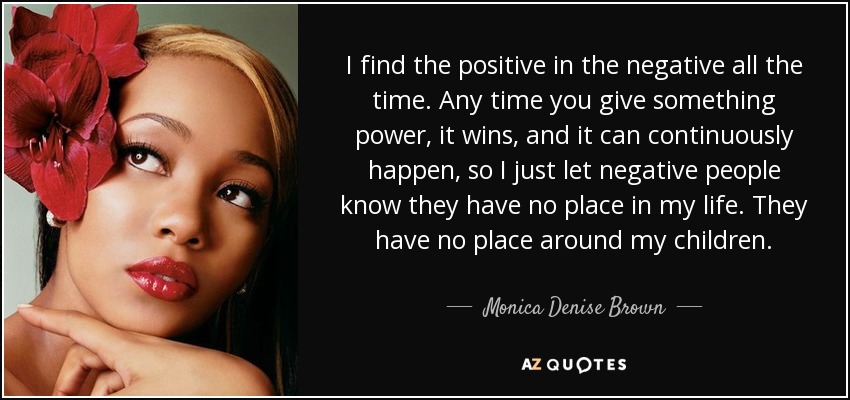 I find the positive in the negative all the time. Any time you give something power, it wins, and it can continuously happen, so I just let negative people know they have no place in my life. They have no place around my children. - Monica Denise Brown