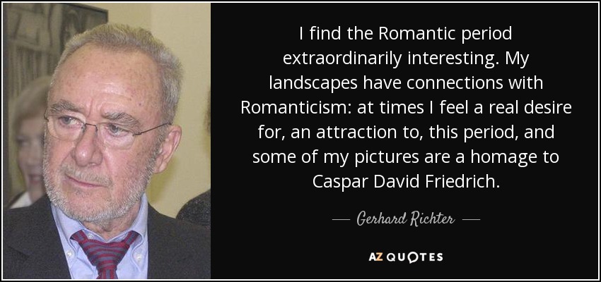 I find the Romantic period extraordinarily interesting. My landscapes have connections with Romanticism: at times I feel a real desire for, an attraction to, this period, and some of my pictures are a homage to Caspar David Friedrich. - Gerhard Richter