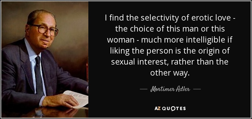 I find the selectivity of erotic love - the choice of this man or this woman - much more intelligible if liking the person is the origin of sexual interest, rather than the other way. - Mortimer Adler