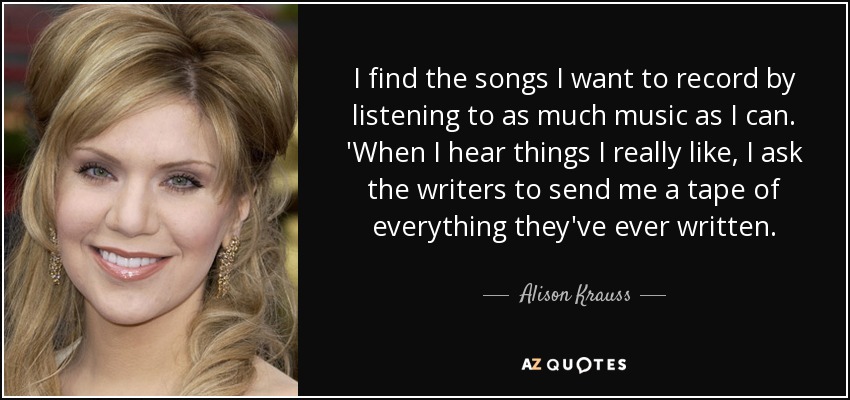 I find the songs I want to record by listening to as much music as I can. 'When I hear things I really like, I ask the writers to send me a tape of everything they've ever written. - Alison Krauss