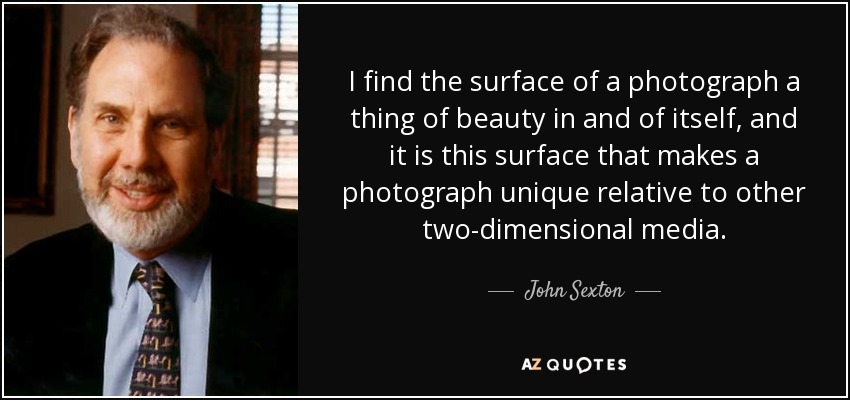 I find the surface of a photograph a thing of beauty in and of itself, and it is this surface that makes a photograph unique relative to other two-dimensional media. - John Sexton