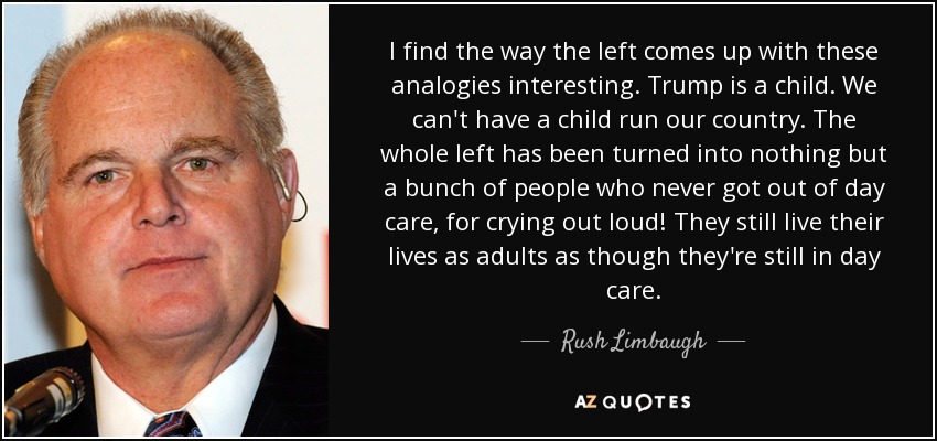 I find the way the left comes up with these analogies interesting. Trump is a child. We can't have a child run our country. The whole left has been turned into nothing but a bunch of people who never got out of day care, for crying out loud! They still live their lives as adults as though they're still in day care. - Rush Limbaugh