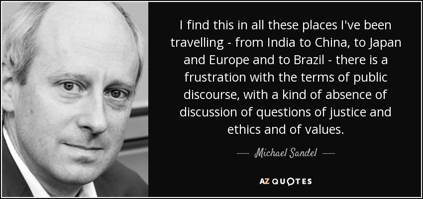I find this in all these places I've been travelling - from India to China, to Japan and Europe and to Brazil - there is a frustration with the terms of public discourse, with a kind of absence of discussion of questions of justice and ethics and of values. - Michael Sandel
