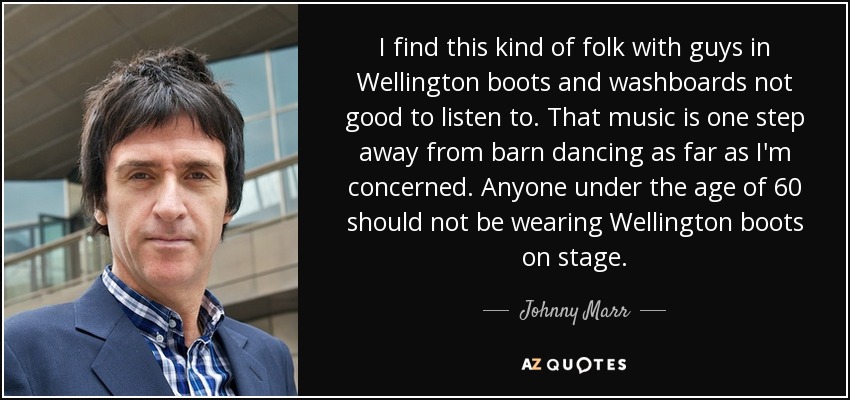 I find this kind of folk with guys in Wellington boots and washboards not good to listen to. That music is one step away from barn dancing as far as I'm concerned. Anyone under the age of 60 should not be wearing Wellington boots on stage. - Johnny Marr