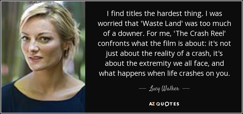 I find titles the hardest thing. I was worried that 'Waste Land' was too much of a downer. For me, 'The Crash Reel' confronts what the film is about: it's not just about the reality of a crash, it's about the extremity we all face, and what happens when life crashes on you. - Lucy Walker