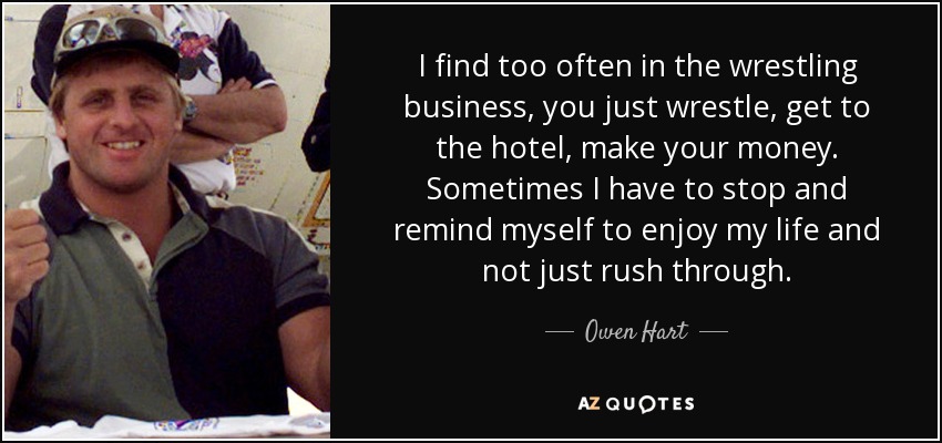 I find too often in the wrestling business, you just wrestle, get to the hotel, make your money. Sometimes I have to stop and remind myself to enjoy my life and not just rush through. - Owen Hart