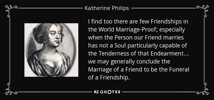 I find too there are few Friendships in the World Marriage-Proof; especially when the Person our Friend marries has not a Soul particularly capable of the Tenderness of that Endearment ... we may generally conclude the Marriage of a Friend to be the Funeral of a Friendship. - Katherine Philips