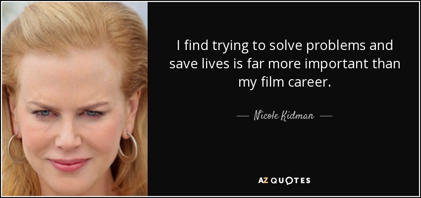 I find trying to solve problems and save lives is far more important than my film career. - Nicole Kidman
