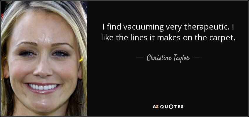 I find vacuuming very therapeutic. I like the lines it makes on the carpet. - Christine Taylor