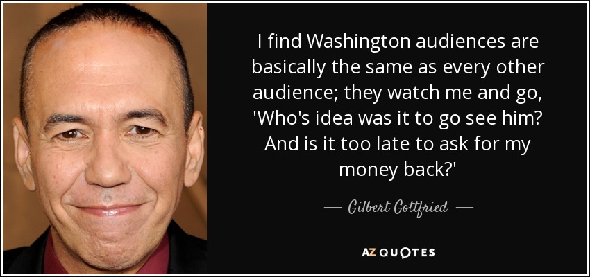 I find Washington audiences are basically the same as every other audience; they watch me and go, 'Who's idea was it to go see him? And is it too late to ask for my money back?' - Gilbert Gottfried