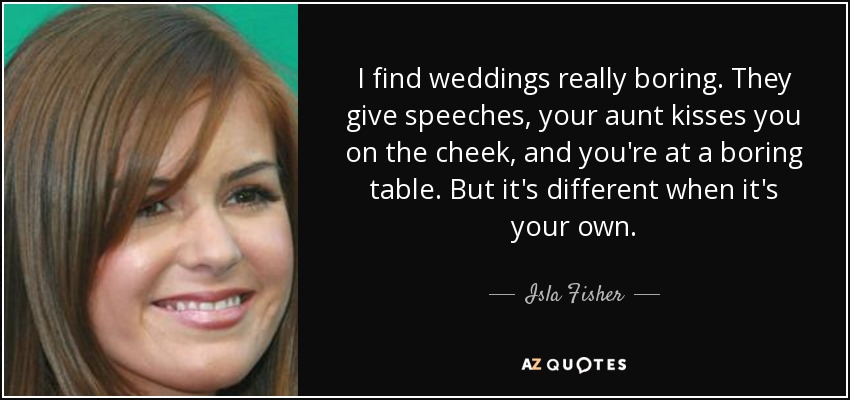 I find weddings really boring. They give speeches, your aunt kisses you on the cheek, and you're at a boring table. But it's different when it's your own. - Isla Fisher